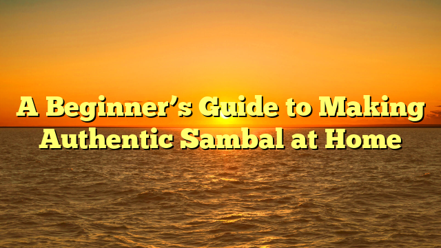 A Beginner’s Guide to Making Authentic Sambal at Home