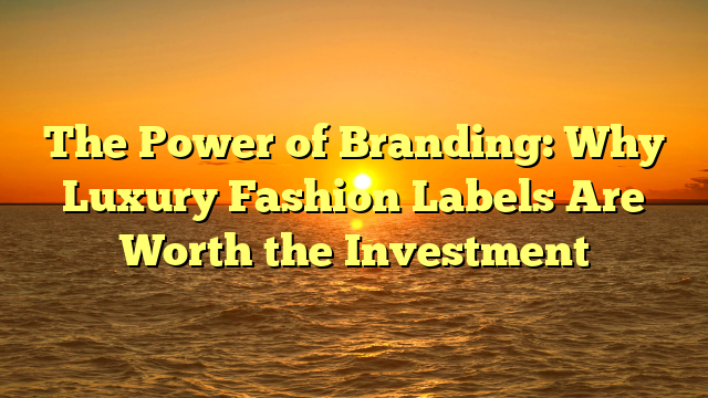 The Power of Branding: Why Luxury Fashion Labels Are Worth the Investment