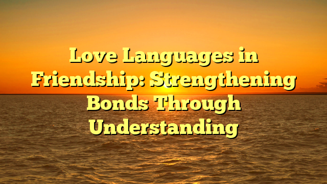 Love Languages in Friendship: Strengthening Bonds Through Understanding